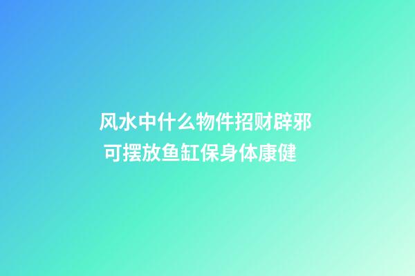 风水中什么物件招财辟邪  可摆放鱼缸保身体康健